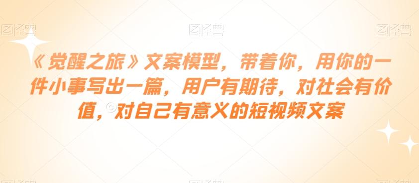《觉醒之旅》文案模型，带着你，用你的一件小事写出一篇，用户有期待，对社会有价值，对自己有意义的短视频文案-huitchan网创
