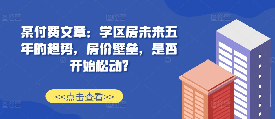 某付费文章：学区房未来五年的趋势，房价壁垒，是否开始松动?-huitchan网创