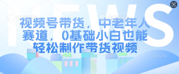 视频号带货，中老年人赛道，0基础小白也能轻松制作带货视频-huitchan网创