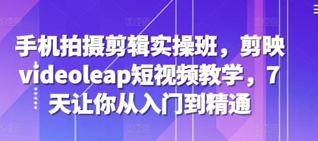 手机拍摄剪辑实操班，剪映videoleap短视频教学，7天让你从入门到精通-huitchan网创