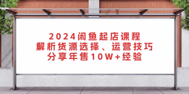 2024闲鱼起店课程：解析货源选择、运营技巧，分享年售10W+经验-huitchan网创