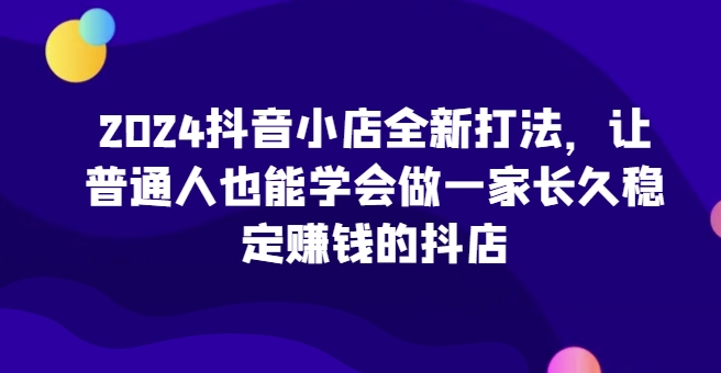 2024抖音小店全新打法，让普通人也能学会做一家长久稳定赚钱的抖店(更新)-huitchan网创