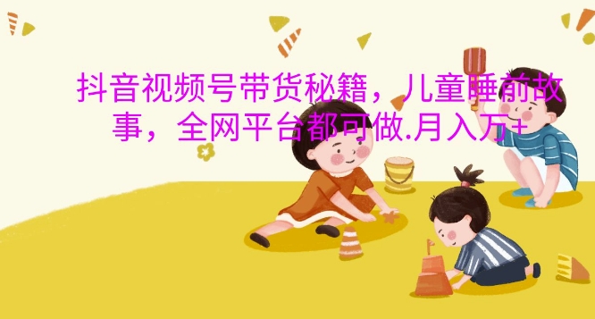 抖音视频号带货秘籍，儿童睡前故事，全网平台都可做，月入过W【揭秘】-huitchan
