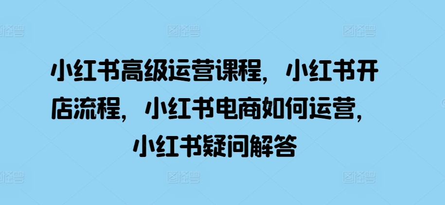 小红书高级运营课程，小红书开店流程，小红书电商如何运营，小红书疑问解答-huitchan网创