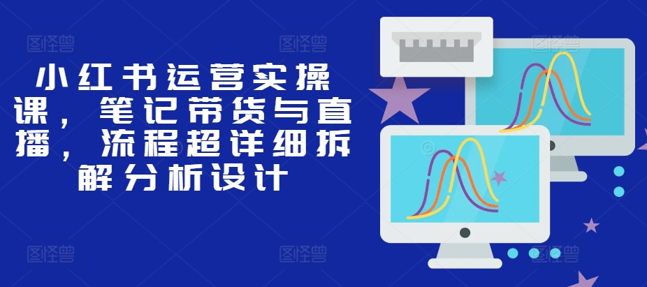 小红书运营实操课，笔记带货与直播，流程超详细拆解分析设计-huitchan网创