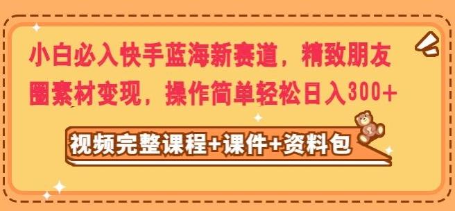 小白必入快手蓝海新赛道，精致朋友圈素材变现，操作简单轻松日入300-huitchan网创