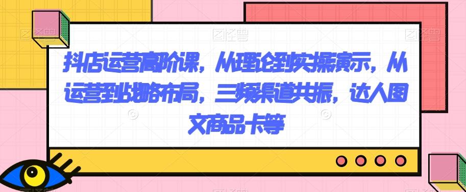 抖店运营高阶课，从理论到实操演示，从运营到战略布局，三频渠道共振，达人图文商品卡等-huitchan网创