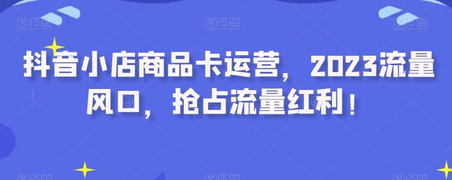 抖音小店商品卡运营，2023流量风口，抢占流量红利！-huitchan网创