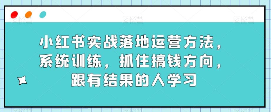 小红书实战落地运营方法，系统训练，抓住搞钱方向，跟有结果的人学习-huitchan网创