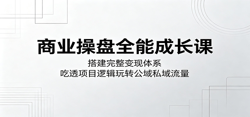 商业操盘全能成长课：搭建完整变现体系，吃透项目逻辑玩转公域私域流量-huitchan网创