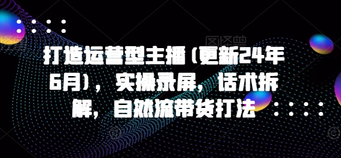 打造运营型主播(更新24年11月)，实操录屏，话术拆解，自然流带货打法-huitchan网创