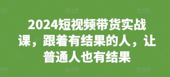 2024短视频带货实战课，跟着有结果的人，让普通人也有结果-huitchan网创