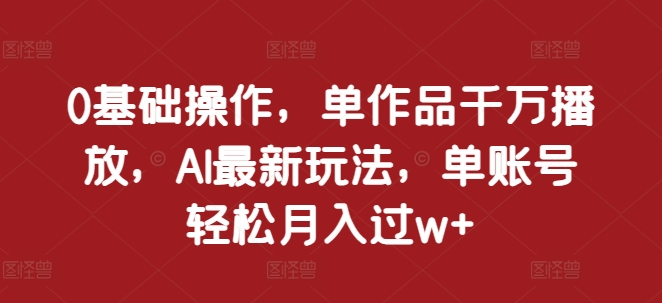 0基础操作，单作品千万播放，AI最新玩法，单账号轻松月入过w+【揭秘】-huitchan网创