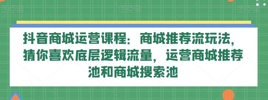 抖音商城运营课程：商城推荐流玩法，猜你喜欢底层逻辑流量，运营商城推荐池和商城搜索池-huitchan网创
