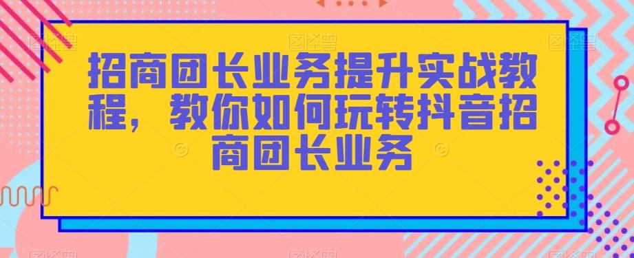 招商团长业务提升实战教程，教你如何玩转抖音招商团长业务-huitchan网创
