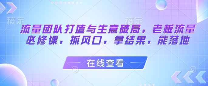 流量团队打造与生意破局，老板流量必修课，抓风口，拿结果，能落地-huitchan网创