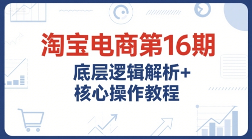 淘宝电商第16期，底层逻辑解析+核心操作教程，运营、推广提升能力的必学课程+配套资料-huitchan网创