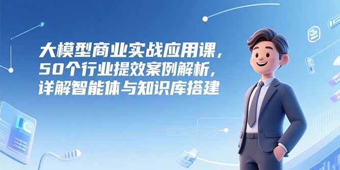 大模型商业实战应用课，50个行业提效案例解析，详解智能体与知识库搭建-huitchan网创