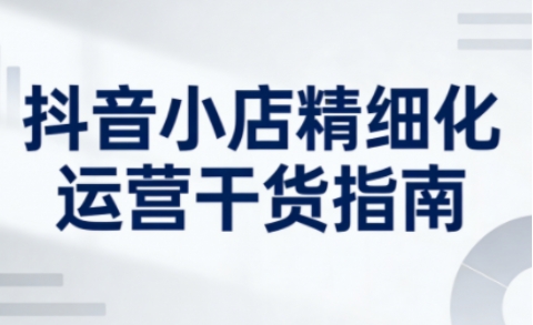 抖音小店精细化运营干货指南新版，助力商家系统提升店铺运营能力(更新26年5月)-huitchan网创
