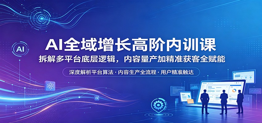 AI全域增长高阶内训课：拆解多平台底层逻辑，内容量产加精准获客全赋能-huitchan网创