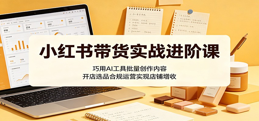 小红书带货实战进阶课：巧用AI工具批量创作内容，开店选品合规运营实现店铺增收-huitchan网创