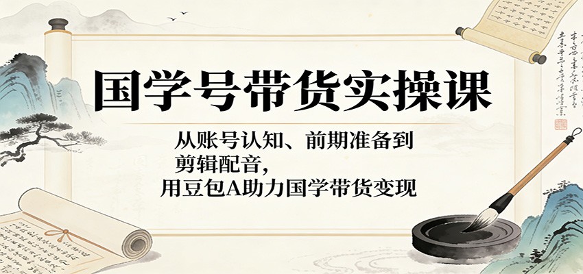国学号带货实操课：从账号认知、前期准备到剪辑配音，用豆包AI助力国学带货变现-huitchan网创