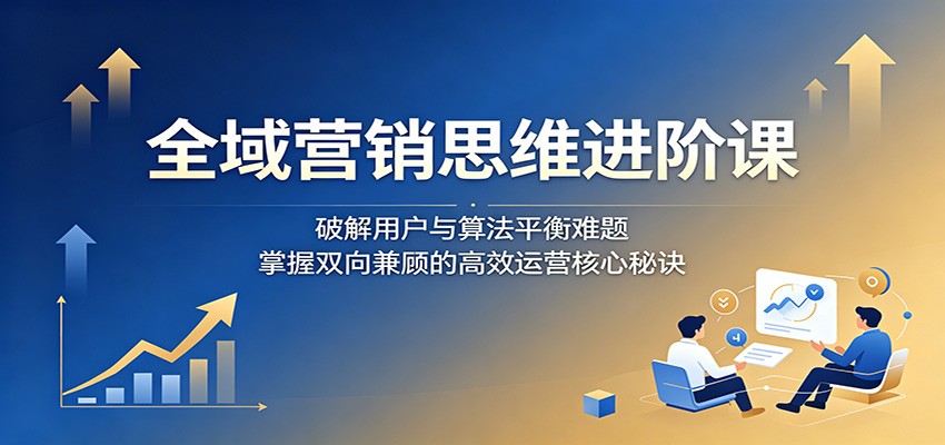 全域营销思维进阶课：破解用户与算法平衡难题，掌握双向兼顾的高效运营核心秘诀-huitchan网创