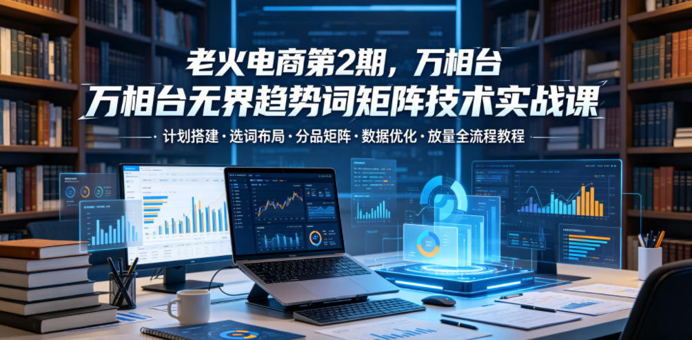老火电商第2期，万相台无界趋势词矩阵技术实战课，计划搭建・选词布局・分品矩阵・数据优化・放量全流程教程-huitchan网创
