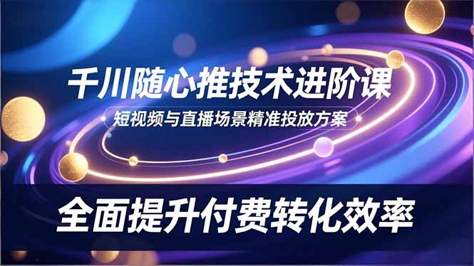 千川随心推技术进阶课，短视频与直播场景精准投放方案，全面提升付费转化效率-huitchan网创